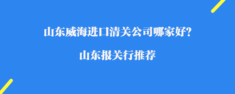 山東威海進口清關公司哪家好？山東報關行推薦