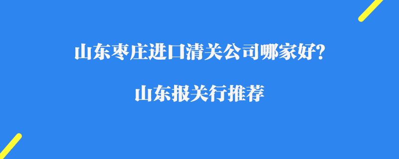 山東棗莊進口清關公司哪家好？山東報關行推薦