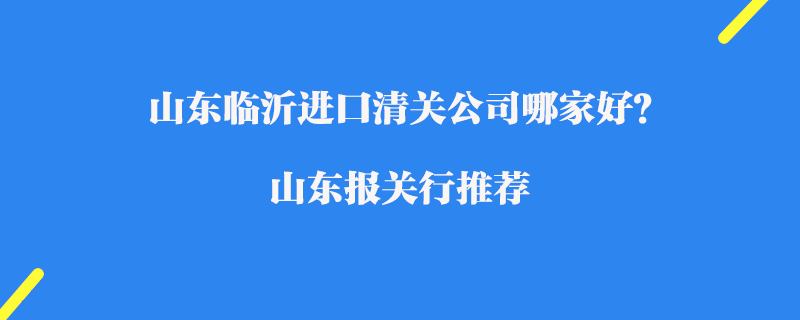 山東臨沂進口清關公司哪家好？山東報關行推薦